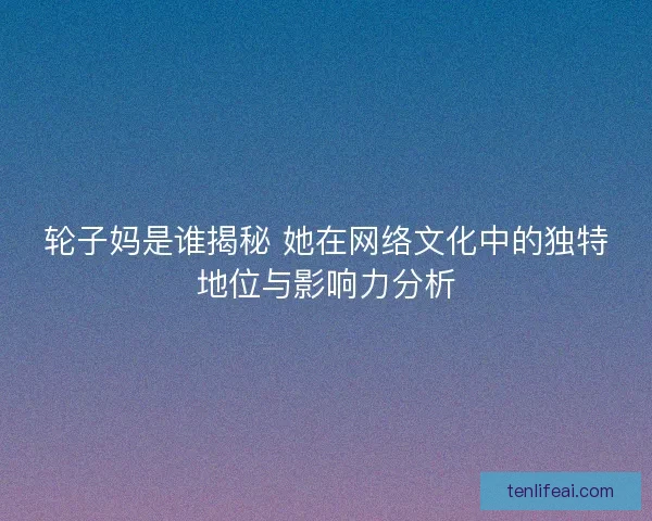 轮子妈是谁揭秘 她在网络文化中的独特地位与影响力分析 轮子妈是谁揭秘 她在网络文化中的独特地位与影响力分析
