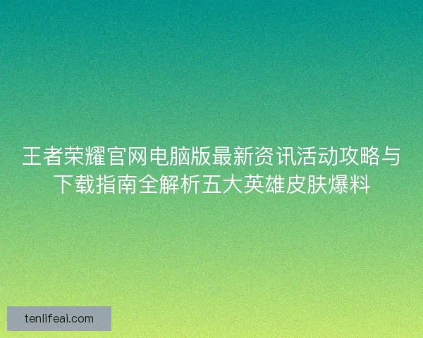 王者荣耀官网电脑版最新资讯活动攻略与下载指南全解析五大英雄皮肤爆料 王者荣耀官网电脑版最新资讯活动攻略与下载指南全解析五大英雄皮肤爆料