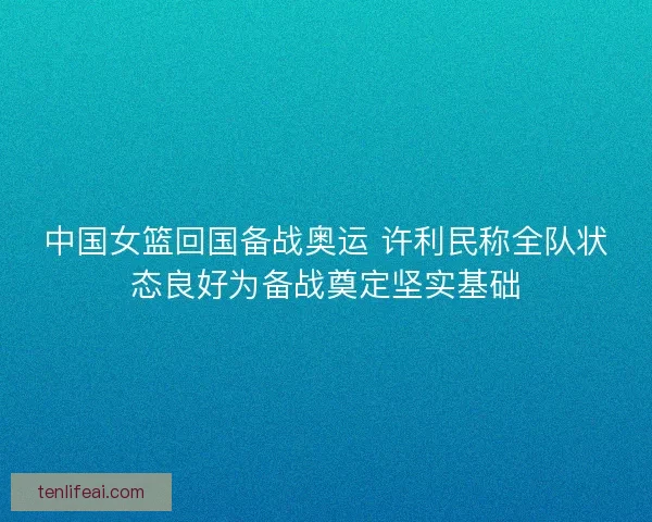 中国女篮回国备战奥运 许利民称全队状态良好为备战奠定坚实基础