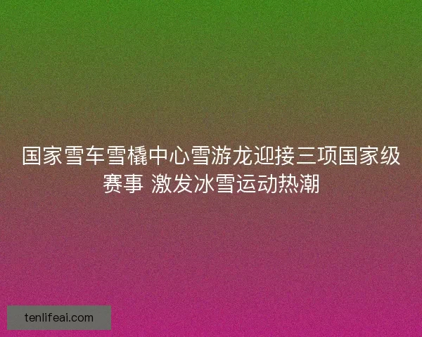 国家雪车雪橇中心雪游龙迎接三项国家级赛事 激发冰雪运动热潮