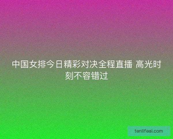 中国女排今日精彩对决全程直播 高光时刻不容错过 中国女排今日精彩对决全程直播 高光时刻不容错过