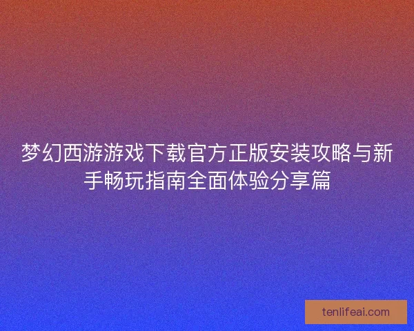 梦幻西游游戏下载官方正版安装攻略与新手畅玩指南全面体验分享篇 梦幻西游游戏下载官方正版安装攻略与新手畅玩指南全面体验分享篇