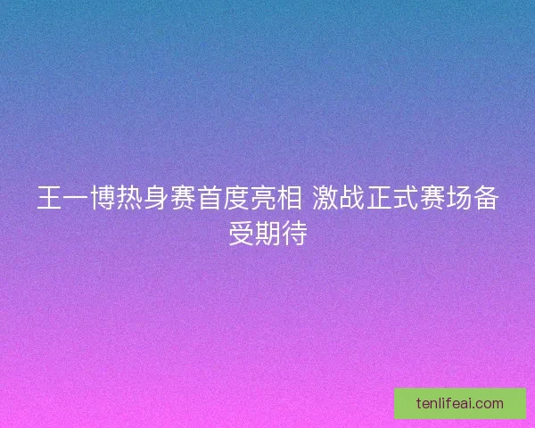 王一博热身赛首度亮相 激战正式赛场备受期待 王一博热身赛首度亮相 激战正式赛场备受期待