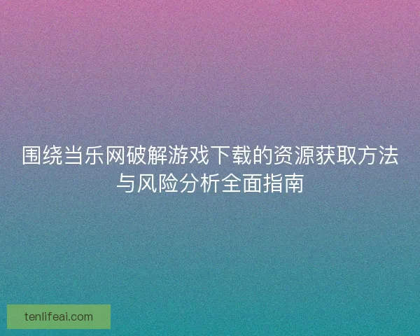 围绕当乐网破解游戏下载的资源获取方法与风险分析全面指南