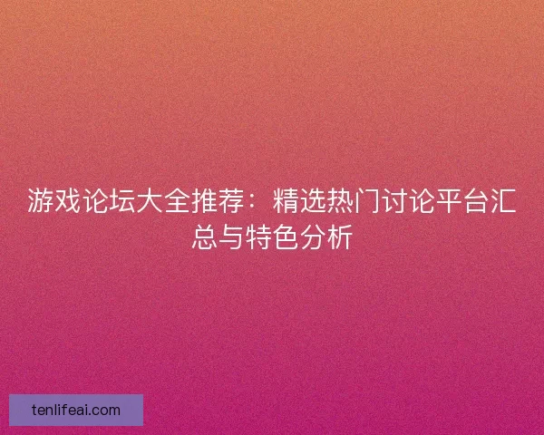 游戏论坛大全推荐：精选热门讨论平台汇总与特色分析