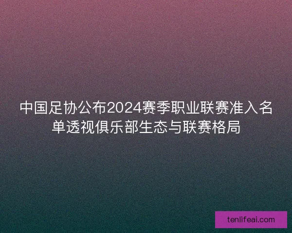 中国足协公布2024赛季职业联赛准入名单透视俱乐部生态与联赛格局 中国足协公布2024赛季职业联赛准入名单透视俱乐部生态与联赛格局