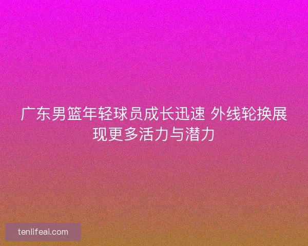 广东男篮年轻球员成长迅速 外线轮换展现更多活力与潜力 广东男篮年轻球员成长迅速 外线轮换展现更多活力与潜力