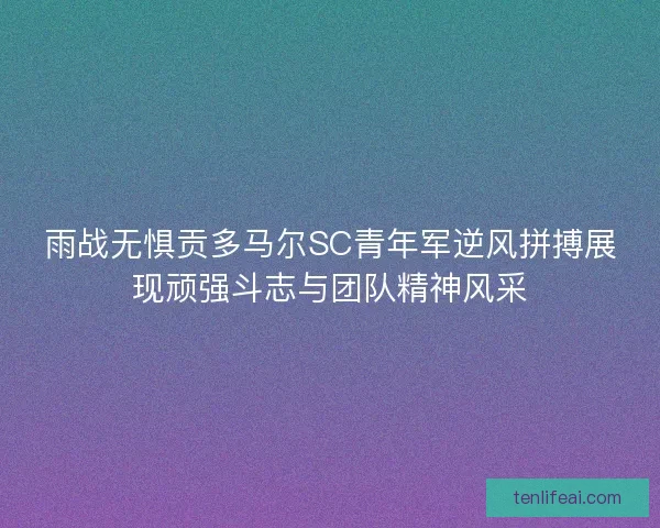 雨战无惧贡多马尔SC青年军逆风拼搏展现顽强斗志与团队精神风采