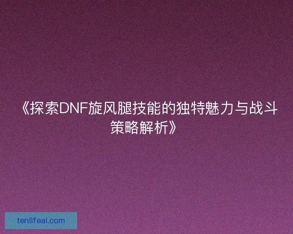 《探索DNF旋风腿技能的独特魅力与战斗策略解析》 《探索DNF旋风腿技能的独特魅力与战斗策略解析》