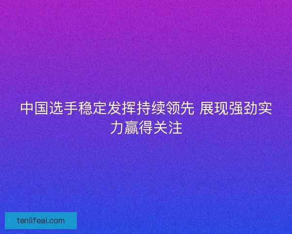中国选手稳定发挥持续领先 展现强劲实力赢得关注