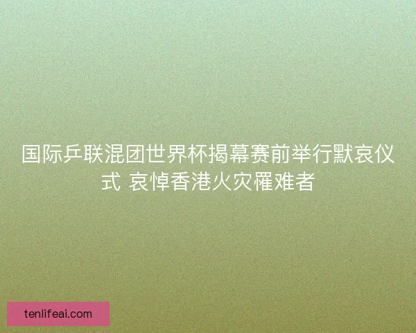 国际乒联混团世界杯揭幕赛前举行默哀仪式 哀悼香港火灾罹难者