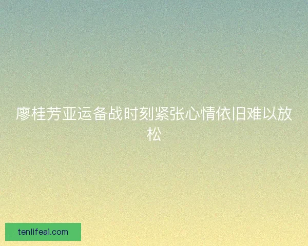 廖桂芳亚运备战时刻紧张心情依旧难以放松 廖桂芳亚运备战时刻紧张心情依旧难以放松